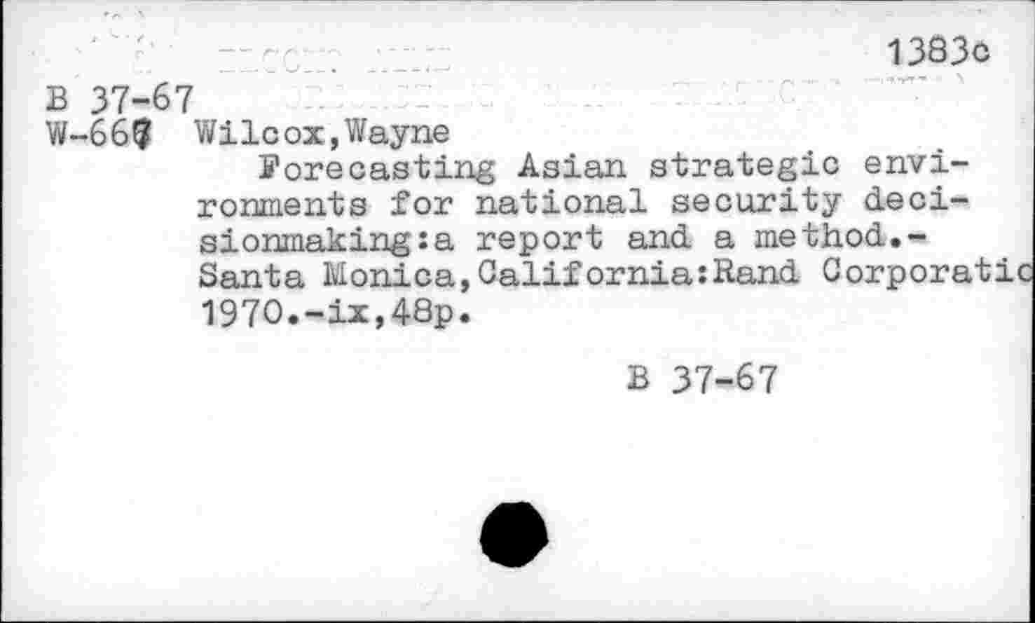 ﻿13830
B 37-67
W-66t? Wilcox, Wayne
forecasting Asian strategic environments for national security decisionmaking: a report and a method.-Santa Monica,California:Rand Corporatic 197O.-ix,48p.
B 37-67